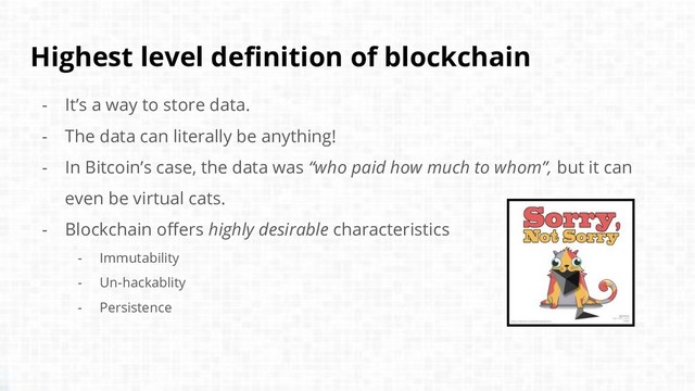 Highest level definition of blockchain
- It’s a way to store data.
- The data can literally be anything!
- In Bitcoin’s case, the data was “who paid how much to whom”, but it can
even be virtual cats.
- Blockchain offers highly desirable characteristics
- Immutability
- Un-hackablity
- Persistence
