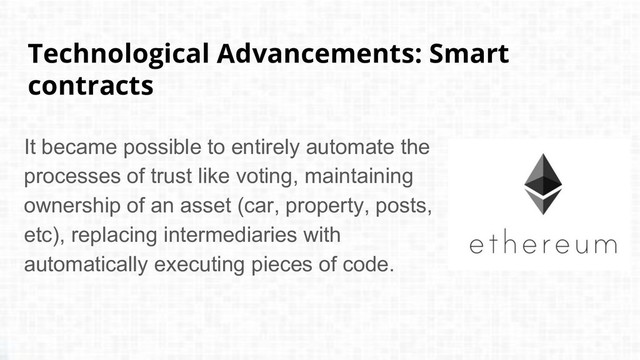 Technological Advancements: Smart
contracts
It became possible to entirely automate the
processes of trust like voting, maintaining
ownership of an asset (car, property, posts,
etc), replacing intermediaries with
automatically executing pieces of code.
