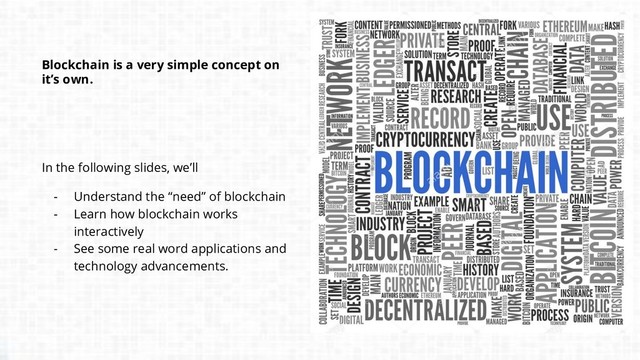 Blockchain is a very simple concept on
it’s own.
In the following slides, we’ll
- Understand the “need” of blockchain
- Learn how blockchain works
interactively
- See some real word applications and
technology advancements.
