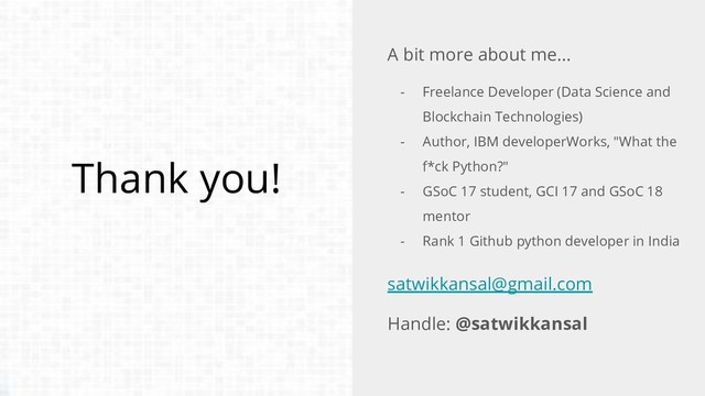 Thank you!
A bit more about me...
- Freelance Developer (Data Science and
Blockchain Technologies)
- Author, IBM developerWorks, "What the
f*ck Python?"
- GSoC 17 student, GCI 17 and GSoC 18
mentor
- Rank 1 Github python developer in India
satwikkansal@gmail.com
Handle: @satwikkansal
