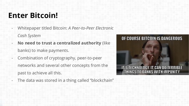 Enter Bitcoin!
- Whitepaper titled Bitcoin: A Peer-to-Peer Electronic
Cash System
- No need to trust a centralized authority (like
banks) to make payments.
- Combination of cryptography, peer-to-peer
networks and several other concepts from the
past to achieve all this.
- The data was stored in a thing called “blockchain”
