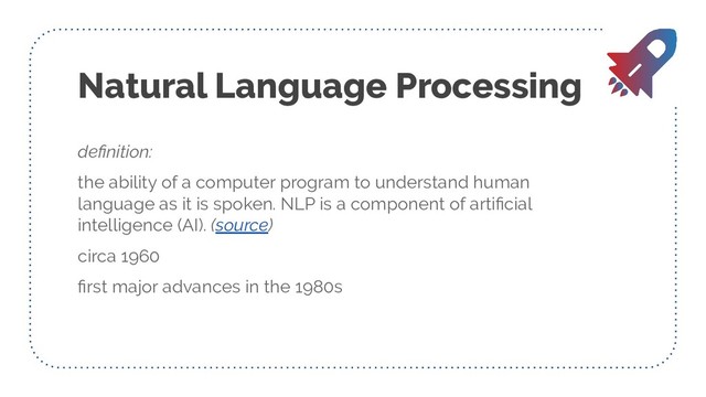 Natural Language Processing
deﬁnition:
the ability of a computer program to understand human
language as it is spoken. NLP is a component of artiﬁcial
intelligence (AI). (source)
circa 1960
ﬁrst major advances in the 1980s
