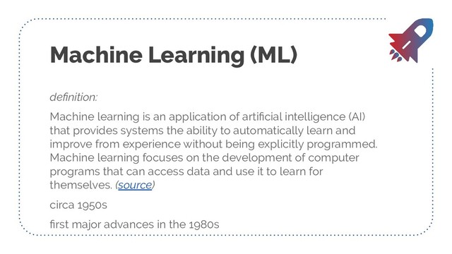 Machine Learning (ML)
deﬁnition:
Machine learning is an application of artiﬁcial intelligence (AI)
that provides systems the ability to automatically learn and
improve from experience without being explicitly programmed.
Machine learning focuses on the development of computer
programs that can access data and use it to learn for
themselves. (source)
circa 1950s
ﬁrst major advances in the 1980s
