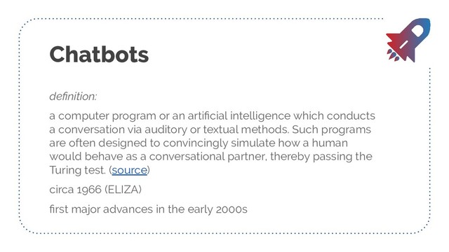 Chatbots
deﬁnition:
a computer program or an artiﬁcial intelligence which conducts
a conversation via auditory or textual methods. Such programs
are often designed to convincingly simulate how a human
would behave as a conversational partner, thereby passing the
Turing test. (source)
circa 1966 (ELIZA)
ﬁrst major advances in the early 2000s

