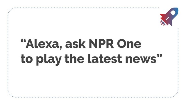 “Alexa, ask NPR One
to play the latest news”
