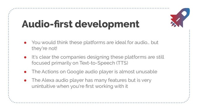 Audio-ﬁrst development
● You would think these platforms are ideal for audio… but
they're not!
● It's clear the companies designing these platforms are still
focused primarily on Text-to-Speech (TTS)
● The Actions on Google audio player is almost unusable
● The Alexa audio player has many features but is very
unintuitive when you're ﬁrst working with it
