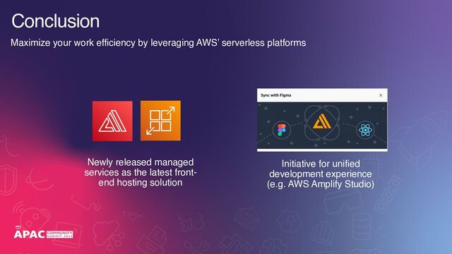Conclusion
Newly released managed
services as the latest front-
end hosting solution
Initiative for unified
development experience 
(e.g. AWS Amplify Studio)
Maximize your work efficiency by leveraging AWS’ serverless platforms
