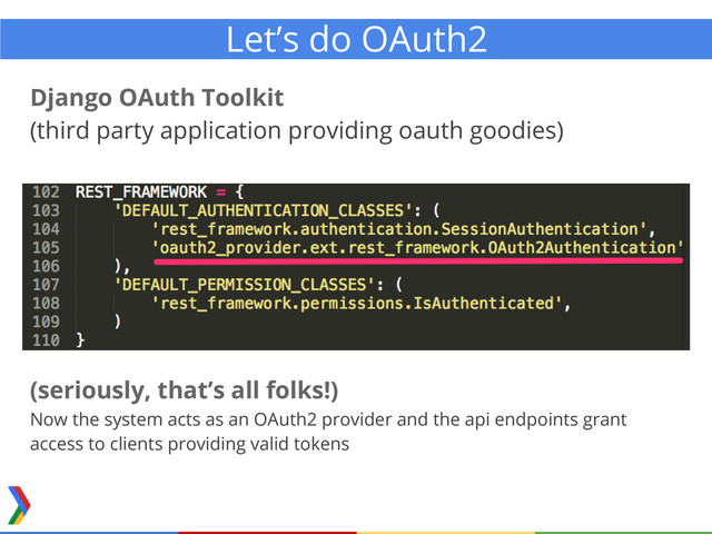 Django OAuth Toolkit
(third party application providing oauth goodies)
Let’s do OAuth2
(seriously, that’s all folks!)
Now the system acts as an OAuth2 provider and the api endpoints grant
access to clients providing valid tokens

