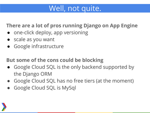 Well, not quite.
There are a lot of pros running Django on App Engine
● one-click deploy, app versioning
● scale as you want
● Google infrastructure
But some of the cons could be blocking
● Google Cloud SQL is the only backend supported by
the Django ORM
● Google Cloud SQL has no free tiers (at the moment)
● Google Cloud SQL is MySql
