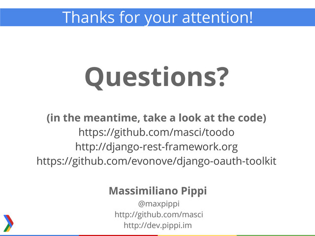 Thanks for your attention!
Questions?
(in the meantime, take a look at the code)
https://github.com/masci/toodo
http://django-rest-framework.org
https://github.com/evonove/django-oauth-toolkit
Massimiliano Pippi
@maxpippi
http://github.com/masci
http://dev.pippi.im
