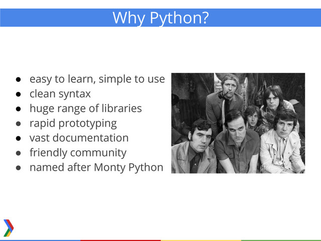 ● easy to learn, simple to use
● clean syntax
● huge range of libraries
● rapid prototyping
● vast documentation
● friendly community
● named after Monty Python
Why Python?
