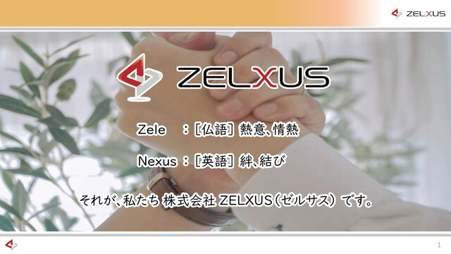 1
それが、私たち 株式会社 ZELXUS（ゼルサス） です。
それが、私たち 株式会社 ZELXUS（ゼルサス） です。
Zele
Nexus
： ［仏語］ 熱意、情熱
： ［英語］ 絆、結び
Zele
Nexus
： ［仏語］ 熱意、情熱
： ［英語］ 絆、結び
