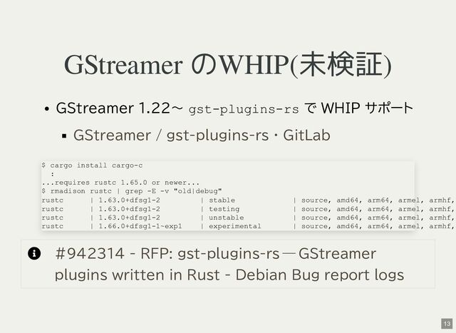 GStreamer のWHIP(未検証)
GStreamer 1.22〜 gst-plugins-rs で WHIP サポート

GStreamer / gst-plugins-rs · GitLab
$ cargo install cargo-c
:
...requires rustc 1.65.0 or newer...
$ rmadison rustc | grep -E -v "old|debug"
rustc | 1.63.0+dfsg1-2 | stable | source, amd64, arm64, armel, armhf,
rustc | 1.63.0+dfsg1-2 | testing | source, amd64, arm64, armel, armhf,
rustc | 1.63.0+dfsg1-2 | unstable | source, amd64, arm64, armel, armhf,
rustc | 1.66.0+dfsg1-1~exp1 | experimental | source, amd64, arm64, armel, armhf,
#942314 - RFP: gst-plugins-rs — GStreamer
plugins written in Rust - Debian Bug report logs
13
