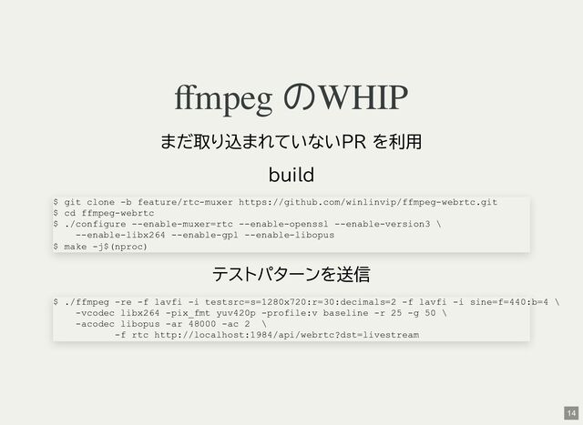 ffmpeg のWHIP
まだ取り込まれていないPR を利用
build
テストパターンを送信
$ git clone -b feature/rtc-muxer https://github.com/winlinvip/ffmpeg-webrtc.git
$ cd ffmpeg-webrtc
$ ./configure --enable-muxer=rtc --enable-openssl --enable-version3 \
--enable-libx264 --enable-gpl --enable-libopus
$ make -j$(nproc)
$ ./ffmpeg -re -f lavfi -i testsrc=s=1280x720:r=30:decimals=2 -f lavfi -i sine=f=440:b=4 \
-vcodec libx264 -pix_fmt yuv420p -profile:v baseline -r 25 -g 50 \
-acodec libopus -ar 48000 -ac 2 \
-f rtc http://localhost:1984/api/webrtc?dst=livestream
14
