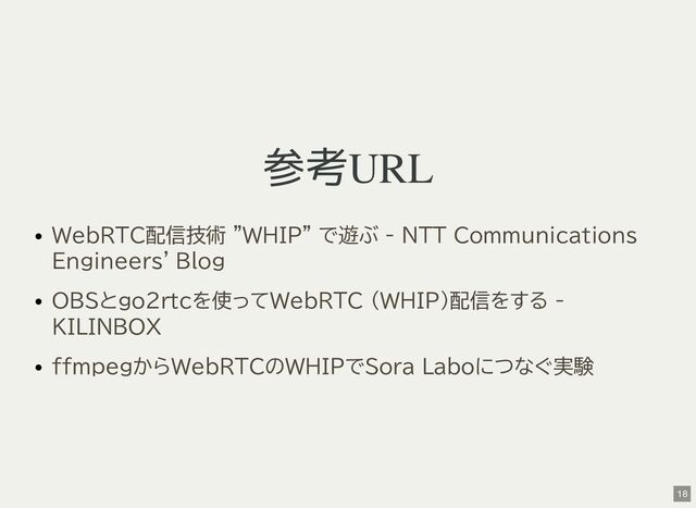 参考URL
WebRTC配信技術 "WHIP" で遊ぶ - NTT Communications
Engineers' Blog
OBSとgo2rtcを使ってWebRTC (WHIP)配信をする -
KILINBOX
ffmpegからWebRTCのWHIPでSora Laboにつなぐ実験
18
