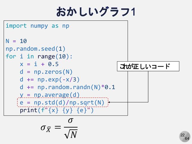 22
64
import numpy as np
N = 10
np.random.seed(1)
for i in range(10):
x = i + 0.5
d = np.zeros(N)
d += np.exp(-x/3)
d += np.random.randn(N)*0.1
y = np.average(d)
e = np.std(d)/np.sqrt(N)
print(f"{x} {y} {e}")
𝜎 ത
𝑋
=
𝜎
𝑁
こ
れ
が正しいコード
