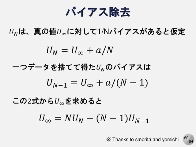60
64
𝑈𝑁
は、真の値𝑈∞
に対して1/Nバイアスがあると仮定
𝑈𝑁
= 𝑈∞
+ 𝑎/𝑁
一つデータを捨てて得た𝑈𝑁
のバイアスは
𝑈𝑁−1
= 𝑈∞
+ 𝑎/(𝑁 − 1)
この2式から𝑈∞
を求めると
𝑈∞
= 𝑁𝑈𝑁
− (𝑁 − 1)𝑈𝑁−1
※ Thanks to smorita and yomichi
