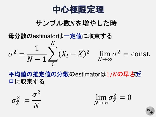 10
64
𝜎2 =
1
𝑁 − 1
෍
𝑖
𝑁
𝑋𝑖
− ത
𝑋 2
サンプル数𝑁を増やした時
lim
𝑁→∞
𝜎2 = const.
母分散のestimatorは一定値に収束する
平均値の推定値の分散のestimatorは1/𝑁の早さ
で
ゼ
ロに収束する
𝜎ത
𝑋
2 =
𝜎2
𝑁
lim
𝑁→∞
𝜎ത
𝑋
2 = 0
