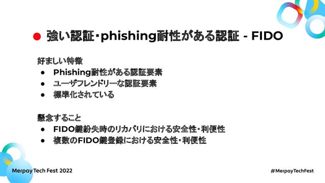 強い認証・phishing耐性がある認証 - FIDO
好ましい特徴
● Phishing耐性がある認証要素
● ユーザフレンドリーな認証要素
● 標準化されている
懸念すること
● FIDO鍵紛失時のリカバリにおける安全性・利便性
● 複数のFIDO鍵登録における安全性・利便性
