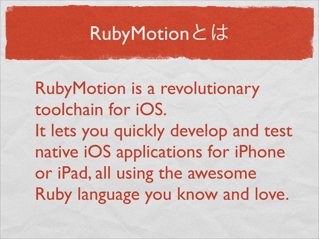 RubyMotionͱ͸
RubyMotion is a revolutionary
toolchain for iOS.
It lets you quickly develop and test
native iOS applications for iPhone
or iPad, all using the awesome
Ruby language you know and love.
