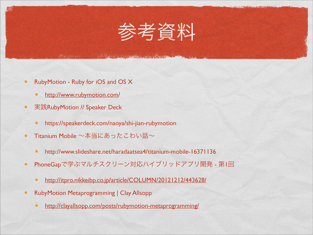 ࢀߟࢿྉ
RubyMotion - Ruby for iOS and OS X
http://www.rubymotion.com/
࣮ફRubyMotion // Speaker Deck
https://speakerdeck.com/naoya/shi-jian-rubymotion
Titanium Mobile ʙຊ౰ʹ͋ͬͨ͜Θ͍࿩ʙ
http://www.slideshare.net/haradaatsea4/titanium-mobile-16371136
PhoneGapͰֶͿϚϧνεΫϦʔϯରԠϋΠϒϦουΞϓϦ։ൃ - ୈ1ճ
http://itpro.nikkeibp.co.jp/article/COLUMN/20121212/443628/
RubyMotion Metaprogramming | Clay Allsopp
http://clayallsopp.com/posts/rubymotion-metaprogramming/
