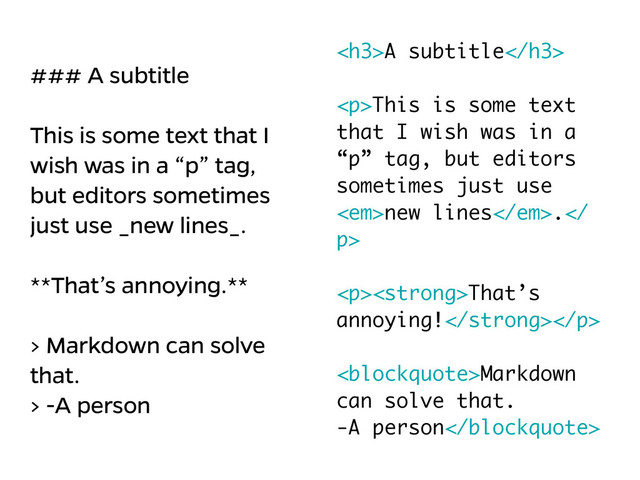 ### A subtitle
!
This is some text that I
wish was in a “p” tag,
but editors sometimes
just use _new lines_.
!
**That’s annoying.**
!
> Markdown can solve
that.
> -A person
<h3>A subtitle</h3>
!
<p>This is some text
that I wish was in a
“p” tag, but editors
sometimes just use
<em>new lines</em>.
p>
!
</p><p><strong>That’s
annoying!</strong></p>
!
<blockquote>Markdown
can solve that.
-A person</blockquote>
