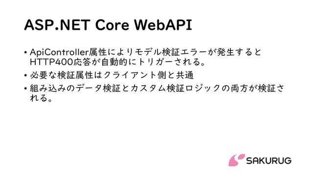 ASP.NET Core WebAPI
• ApiController属性によりモデル検証エラーが発生すると
HTTP400応答が自動的にトリガーされる。
• 必要な検証属性はクライアント側と共通
• 組み込みのデータ検証とカスタム検証ロジックの両方が検証さ
れる。
