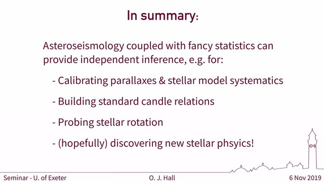 6 Nov 2019
O. J. Hall
Seminar - U. of Exeter
In summary:
Asteroseismology coupled with fancy statistics can
provide independent inference, e.g. for:
- Calibrating parallaxes & stellar model systematics
- Building standard candle relations
- Probing stellar rotation
- (hopefully) discovering new stellar phsyics!
