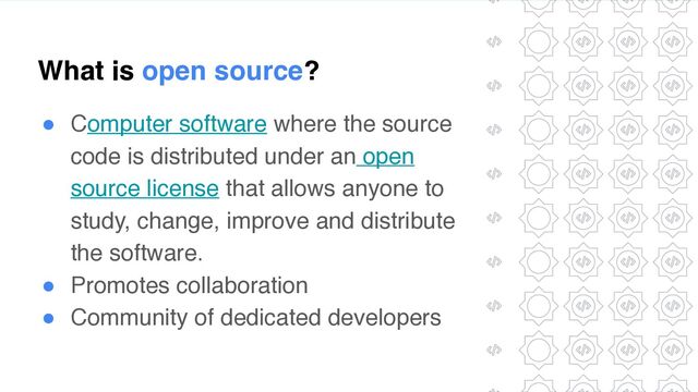 What is open source?
● Computer software where the source
code is distributed under an open
source license that allows anyone to
study, change, improve and distribute
the software
.

● Promotes collaboratio
n

● Community of dedicated developers
