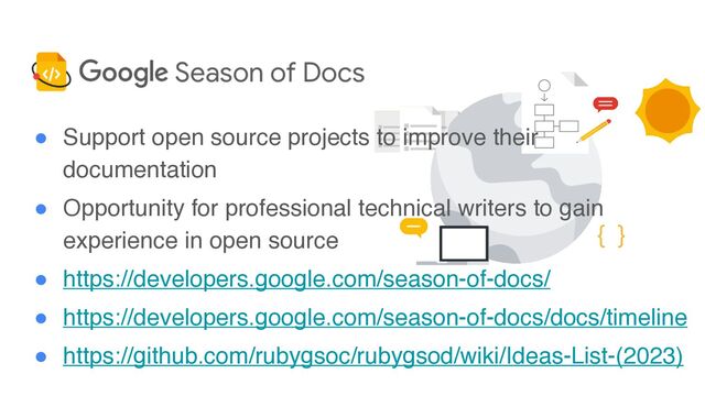 ● Support open source projects to improve their
documentatio
n

● Opportunity for professional technical writers to gain
experience in open sourc
e

● https://developers.google.com/season-of-docs/
● https://developers.google.com/season-of-docs/docs/timeline
● https://github.com/rubygsoc/rubygsod/wiki/Ideas-List-(2023)
