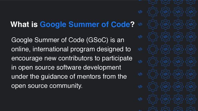 What is Google Summer of Code?
Google Summer of Code (GSoC) is an
online, international program designed to
encourage new contributors to participate
in open source software development
under the guidance of mentors from the
open source community.

