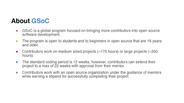 About GSoC
● GSoC is a global program focused on bringing more contributors into open source
software development.
● The program is open to students and to beginners in open source that are 18 years
and older.
● Contributors work on medium sized projects (~175 hours) or large projects (~350
hours).
● The standard coding period is 12 weeks, however, contributors can extend their
project to a max of 22 weeks with approval from their mentor.
● Contributors work with an open source organization under the guidance of mentors
while earning a stipend for successfully completing their project.

