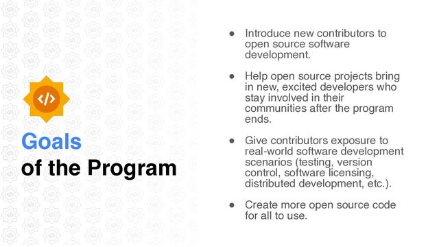 Goals
of the Program
● Introduce new contributors to
open source software
development
.

● Help open source projects bring
in new, excited developers who
stay involved in their
communities after the program
ends.
● Give contributors exposure to
real-world software development
scenarios (testing, version
control, software licensing,
distributed development, etc.)
.

● Create more open source code
for all to use.
