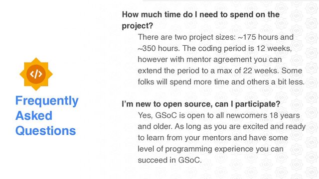Frequently
Asked
Questions
How much time do I need to spend on the
project
?

There are two project sizes: ~175 hours and
~350 hours. The coding period is 12 weeks,
however with mentor agreement you can
extend the period to a max of 22 weeks. Some
folks will spend more time and others a bit less
.

I’m new to open source, can I participate
?

Yes, GSoC is open to all newcomers 18 years
and older. As long as you are excited and ready
to learn from your mentors and have some
level of programming experience you can
succeed in GSoC.
