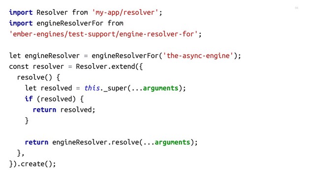 56
import Resolver from 'my-app/resolver';
import engineResolverFor from
'ember-engines/test-support/engine-resolver-for';
let engineResolver = engineResolverFor('the-async-engine');
const resolver = Resolver.extend({
resolve() {
let resolved = this._super(...arguments);
if (resolved) {
return resolved;
}
return engineResolver.resolve(...arguments);
},
}).create();
