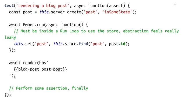 60
test('rendering a blog post', async function(assert) {
const post = this.server.create('post', 'inSomeState');
await Ember.run(async function() {
// Must be inside a Run Loop to use the store, abstraction feels really
leaky
this.set('post', this.store.find('post', post.id);
});
await render(hbs`
{{blog-post post=post}}
`);
// Perform some assertion, finally
});
