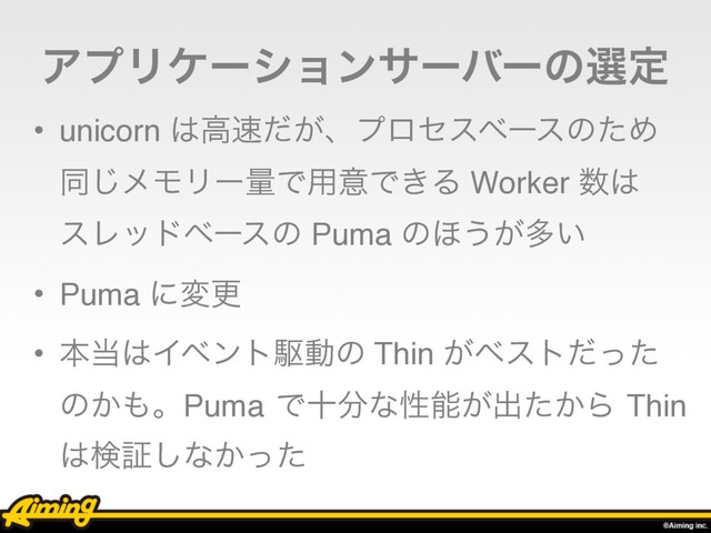 ΞϓϦέʔγϣϯαʔόʔͷબఆ
• unicorn ͸ߴ଎͕ͩɺϓϩηεϕʔεͷͨΊ 
ಉ͡ϝϞϦʔྔͰ༻ҙͰ͖Δ Worker ਺͸ 
εϨουϕʔεͷ Puma ͷ΄͏͕ଟ͍
• Puma ʹมߋ
• ຊ౰͸Πϕϯτۦಈͷ Thin ͕ϕετͩͬͨ
ͷ͔΋ɻPuma Ͱे෼ͳੑೳ͕ग़͔ͨΒ Thin
͸ݕূ͠ͳ͔ͬͨ
