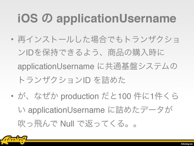 iOS ͷ applicationUsername
• ࠶Πϯετʔϧͨ͠৔߹Ͱ΋τϥϯβΫγϣ
ϯIDΛอ࣋Ͱ͖ΔΑ͏ɺ঎඼ͷߪೖ࣌ʹ
applicationUsername ʹڞ௨ج൫γεςϜͷ
τϥϯβΫγϣϯID Λ٧Ίͨ
• ͕ɺͳ͔ͥ production ͩͱ100 ݅ʹ1݅͘Β
͍ applicationUsername ʹ٧Ίͨσʔλ͕
ਧͬඈΜͰ Null Ͱฦͬͯ͘Δɻɻ
