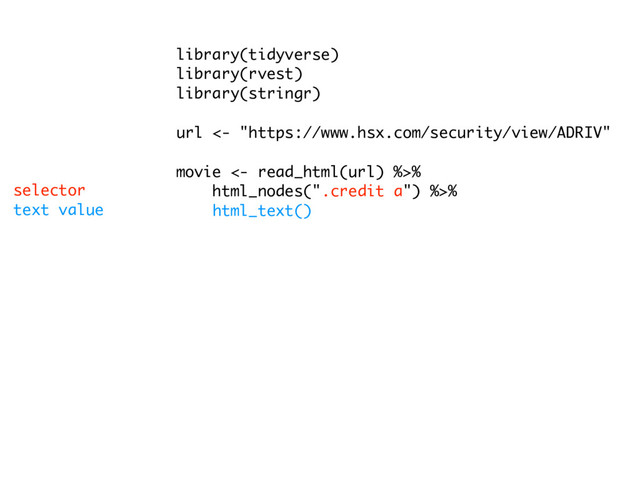 library(tidyverse)
library(rvest)
library(stringr)
url <- "https://www.hsx.com/security/view/ADRIV"
movie <- read_html(url) %>%
html_nodes(".credit a") %>%
html_text()
link <- read_html(url) %>%
html_nodes(".credit a") %>%
html_attr("href")
date <- read_html(url) %>%
html_nodes("strong") %>%
html_text() %>%
.[1:length(link)]
df <- tibble(date, movie, link)
text value
selector

