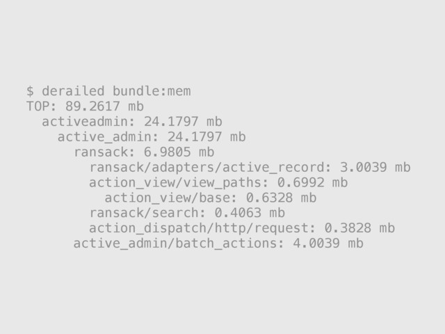 $ derailed bundle:mem
TOP: 89.2617 mb
activeadmin: 24.1797 mb
active_admin: 24.1797 mb
ransack: 6.9805 mb
ransack/adapters/active_record: 3.0039 mb
action_view/view_paths: 0.6992 mb
action_view/base: 0.6328 mb
ransack/search: 0.4063 mb
action_dispatch/http/request: 0.3828 mb
active_admin/batch_actions: 4.0039 mb
