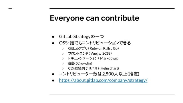 Everyone can contribute
● GitLab Strategyの一つ
● OSS: 誰でもコントリビューションできる
○ GitLabアプリ（Ruby on Rails、Go）
○ フロントエンド（Vue.js、SCSS）
○ ドキュメンテーション（ Markdown）
○ 翻訳（Crowdin）
○ CD(継続的デリバリ) (Helm chart)
● コントリビューター数は2,500人以上(推定)
● https://about.gitlab.com/company/strategy/
