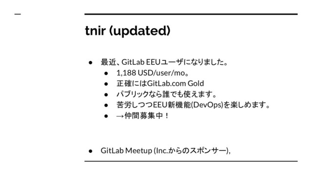 tnir (updated)
● 最近、GitLab EEUユーザになりました。
● 1,188 USD/user/mo。
● 正確にはGitLab.com Gold
● パブリックなら誰でも使えます。
● 苦労しつつEEU新機能(DevOps)を楽しめます。
● →仲間募集中！
● GitLab Meetup (Inc.からのスポンサー),
