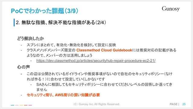 （C） Gunosy Inc. All Rights Reserved. PAGE | 25
PoCでわかった課題（3/9）
2. 無駄な指摘、解決不能な指摘がある（2/4）
どう解決したか
- スプシにまとめて、有効化・無効化を検討して設定に反映
- クラスメソッドメンバーズ限定の Classmethod Cloud Guidebookには推奨対応の記載がある
ようなので、メンバーの方は活用しましょう
- https://dev.classmethod.jp/articles/securityhub-repair-procedure-ec2-21/
心の声
- この辺は公開されているガイドラインや推奨事項がないので自社のセキュリティポリシー（なけ
れば作る！）に合わせて設定していくしかないです
- SAさんに相談してもセキュリティポリシーに合わせてくださいレベルの回答しか返ってき
ません
- セキュリティ周り、AWS周りの深い知識が必要
