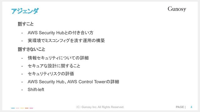 （C） Gunosy Inc. All Rights Reserved. PAGE | 4
アジェンダ
話すこと
- AWS Security Hubとの付き合い方
- 実環境でミスコンフィグを潰す運用の構築
話すさないこと
- 情報セキュリティについての詳細
- セキュアな設計に関すること
- セキュリティリスクの評価
- AWS Security Hub、AWS Control Towerの詳細
- Shift-left
