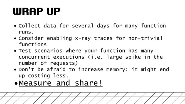 WRAP UP
• Collect data for several days for many function
runs.
• Consider enabling x-ray traces for non-trivial
functions
• Test scenarios where your function has many
concurrent executions (i.e. large spike in the
number of requests)
• Don't be afraid to increase memory: it might end
up costing less.
•Measure and share!
