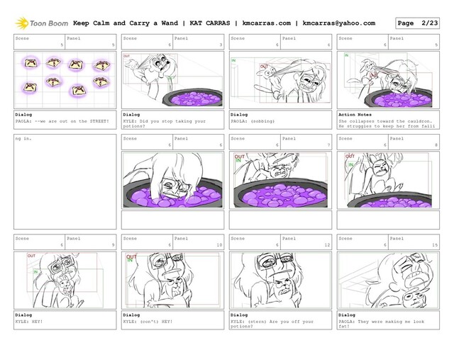 Scene
5
Panel
5
Dialog
PAOLA: --we are out on the STREET!
Scene
6
Panel
3
Dialog
KYLE: Did you stop taking your
potions?
Scene
6
Panel
4
Dialog
PAOLA: (sobbing)
Scene
6
Panel
5
Action Notes
She collapses toward the cauldron.
He struggles to keep her from falli
ng in. Scene
6
Panel
6
Scene
6
Panel
7
Scene
6
Panel
8
Scene
6
Panel
9
Dialog
KYLE: HEY!
Scene
6
Panel
10
Dialog
KYLE: (con't) HEY!
Scene
6
Panel
12
Dialog
KYLE: (stern) Are you off your
potions?
Scene
6
Panel
15
Dialog
PAOLA: They were making me look
fat!
Keep Calm and Carry a Wand | KAT CARRAS | kmcarras.com | kmcarras@yahoo.com Page 2/23
