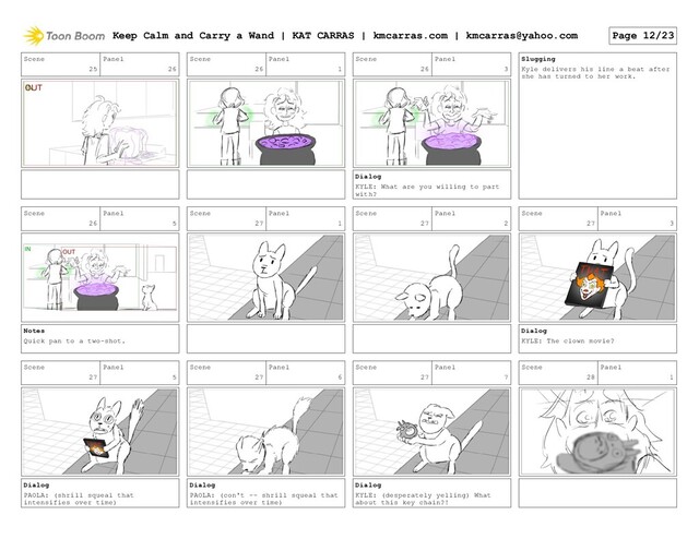 Scene
25
Panel
26
Scene
26
Panel
1
Scene
26
Panel
3
Dialog
KYLE: What are you willing to part
with?
Slugging
Kyle delivers his line a beat after
she has turned to her work.
Scene
26
Panel
5
Notes
Quick pan to a two-shot.
Scene
27
Panel
1
Scene
27
Panel
2
Scene
27
Panel
3
Dialog
KYLE: The clown movie?
Scene
27
Panel
5
Dialog
PAOLA: (shrill squeal that
intensifies over time)
Scene
27
Panel
6
Dialog
PAOLA: (con't -- shrill squeal that
intensifies over time)
Scene
27
Panel
7
Dialog
KYLE: (desperately yelling) What
about this key chain?!
Scene
28
Panel
1
Keep Calm and Carry a Wand | KAT CARRAS | kmcarras.com | kmcarras@yahoo.com Page 12/23
