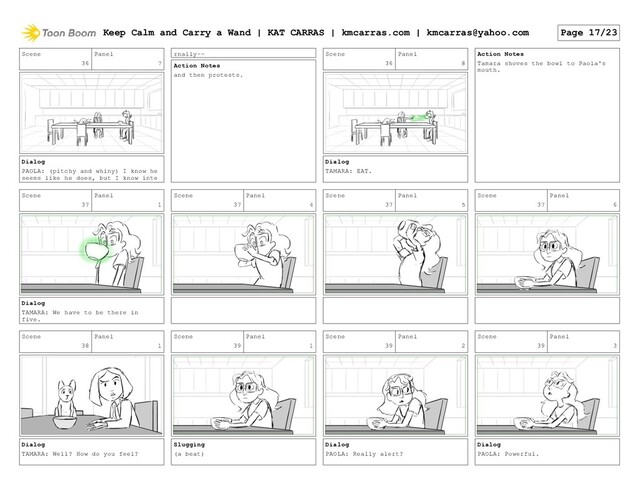 Scene
36
Panel
7
Dialog
PAOLA: (pitchy and whiny) I know he
seems like he does, but I know inte
rnally--
Action Notes
and then protests.
Scene
36
Panel
8
Dialog
TAMARA: EAT.
Action Notes
Tamara shoves the bowl to Paola's
mouth.
Scene
37
Panel
1
Dialog
TAMARA: We have to be there in
five.
Scene
37
Panel
4
Scene
37
Panel
5
Scene
37
Panel
6
Scene
38
Panel
1
Dialog
TAMARA: Well? How do you feel?
Scene
39
Panel
1
Slugging
(a beat)
Scene
39
Panel
2
Dialog
PAOLA: Really alert?
Scene
39
Panel
3
Dialog
PAOLA: Powerful.
Keep Calm and Carry a Wand | KAT CARRAS | kmcarras.com | kmcarras@yahoo.com Page 17/23
