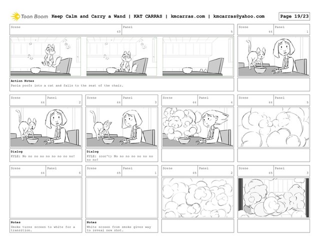 Scene
43
Panel
5
Action Notes
Paola poofs into a cat and falls to the seat of the chair.
Scene
44
Panel
1
Scene
44
Panel
2
Dialog
KYLE: No no no no no no no no no!
Scene
44
Panel
3
Dialog
KYLE: (con't) No no no no no no no
no no!
Scene
44
Panel
4
Scene
44
Panel
5
Scene
44
Panel
6
Notes
Smoke turns screen to white for a
transition.
Scene
45
Panel
1
Notes
White screen from smoke gives way
to reveal new shot.
Scene
45
Panel
2
Scene
45
Panel
3
Keep Calm and Carry a Wand | KAT CARRAS | kmcarras.com | kmcarras@yahoo.com Page 19/23
