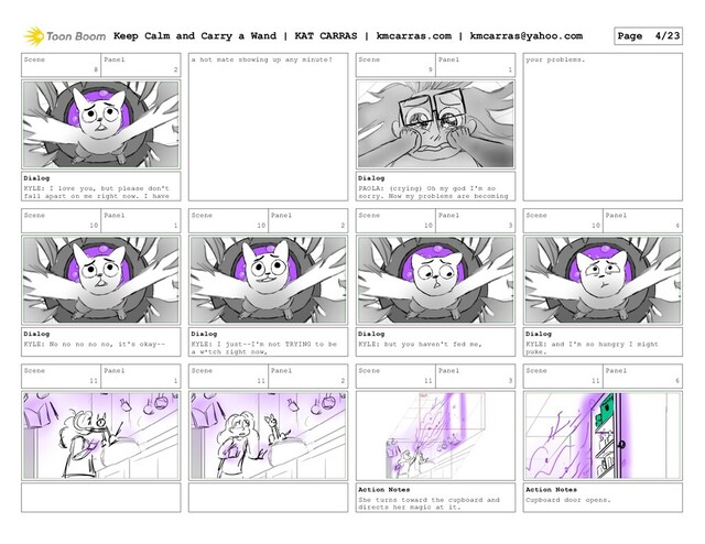 Scene
8
Panel
2
Dialog
KYLE: I love you, but please don't
fall apart on me right now. I have
a hot mate showing up any minute! Scene
9
Panel
1
Dialog
PAOLA: (crying) Oh my god I'm so
sorry. Now my problems are becoming
your problems.
Scene
10
Panel
1
Dialog
KYLE: No no no no no, it's okay--
Scene
10
Panel
2
Dialog
KYLE: I just--I'm not TRYING to be
a w*tch right now,
Scene
10
Panel
3
Dialog
KYLE: but you haven't fed me,
Scene
10
Panel
4
Dialog
KYLE: and I'm so hungry I might
puke.
Scene
11
Panel
1
Scene
11
Panel
2
Scene
11
Panel
3
Action Notes
She turns toward the cupboard and
directs her magic at it.
Scene
11
Panel
6
Action Notes
Cupboard door opens.
Keep Calm and Carry a Wand | KAT CARRAS | kmcarras.com | kmcarras@yahoo.com Page 4/23
